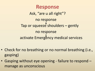 Response
Ask, “are u all right”?
no response
Tap or squeeze shoulders – gently
no response
activate Emergency medical services
• Check for no breathing or no normal breathing (i.e.,
gasping)
• Gasping without eye opening - failure to respond –
manage as unconscious
 