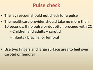 Pulse check
• The lay rescuer should not check for a pulse
• The healthcare provider should take no more than
10 seconds. If no pulse or doubtful, proceed with CC
- Children and adults – carotid
- Infants - brachial or femoral
• Use two fingers and large surface area to feel over
carotid or femoral
 