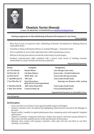 Dominic Xavier (Sooraj)Dominic Xavier (Sooraj)
Contact: +91 9961413383; +91 9567097325 Email: dmncxavier@gmail.com
Seeking assignments in Sales /Marketing & Business Development in Any Sector
Career SnapshotCareer Snapshot
 More than 8 years of experience Sales /Marketing & Business Development in Banking Sector &
Automobile Sector.
 Currently working with Popular Motors as Assistant Manager – Automotive Sales.
 Proven capability to work within tight timescales whilst maintaining accuracy.
 Efficient in driving team efforts towards the achievement of profit targets.
 Excellent communication skills combined with a proven track record of building customer
relationships by using a friendly and tenacious approach.
Organisational ExperienceOrganisational Experience
Period Company Designation
Jan ’13 to Present Popular Motors Asst. Manager (Auto sales)
Oct’10 to Dec ‘12 Citi Bank, Bahrain Team Leader – (Credit Cards/Loans)
Jun’10 to Oct’10 HDFC Bank Ltd. Team Leader (Saving Accounts)
1st
April’08 to Jun’10 SBI Cards Team Leader (Credit Cards)
1st
Jan ’08 to Dec ’12 Smart Decorations Running own Business while working
(shop and was event organisation)
1st
Mar’06 to Mar’08 ABN Ambro Bank (DSI) Team Leader (Credit Cards)
1st
May ’05 to Feb’06 Centurion Bank Ltd. Universal Banking Officer
Organisational Experience in Automobile SectorsOrganisational Experience in Automobile Sectors
Area of ExpertiseArea of Expertise
Job Description
 Carry out sales in accordance to pre-agreed monthly targets and budgets.
 Prepare/ maintain visit/ call reports/log highlighting salient features and advise the Manager of
the same.
 Report weekly/ monthly on agreed performance data, comparing actual with targeted/ budgeted
performance.
 Attend to customers visiting the showroom, initiate sales process with them paying attention to
their needs and offer qualified advice on the specifications of the product.
 Maintain close contact with prospect customers, make sales call and visit them to suit their
schedule/ convenience.
 