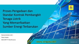 Proses Pengadaan dan
Standar Kontrak Pembangkit
Tenaga Listrik
Yang Memanfaatkan
Sumber Energi Terbarukan
Jakarta, 10 Agustus 2017
Dipresentasikan oleh :
Tohari Hadiat
KDIV EBT PT. PLN (Persero)
 
