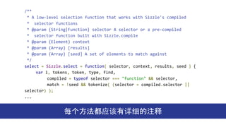 /**
* A low-level selection function that works with Sizzle's compiled
* selector functions
* @param {String|Function} selector A selector or a pre-compiled
* selector function built with Sizzle.compile
* @param {Element} context
* @param {Array} [results]
* @param {Array} [seed] A set of elements to match against
*/
select = Sizzle.select = function( selector, context, results, seed ) {
var i, tokens, token, type, find,
compiled = typeof selector === "function" && selector,
match = !seed && tokenize( (selector = compiled.selector ||
selector) );
...
每个方法都应该有详细的注释
 
