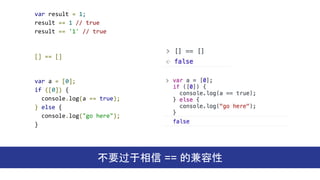 var result = 1;
result == 1 // true
result == '1' // true
不要过于相信 == 的兼容性
[] == []
var a = [0];
if ([0]) {
console.log(a == true);
} else {
console.log("go here");
}
 