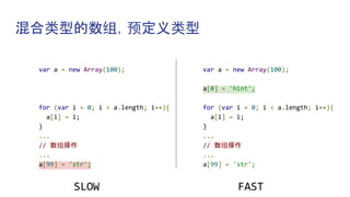 混合类型的数组，预定义类型
var a = new Array(100);
for (var i = 0; i < a.length; i++){
a[i] = i;
}
...
// 数组操作
...
a[99] = 'str';
SLOW
var a = new Array(100);
a[0] = 'hint';
for (var i = 0; i < a.length; i++){
a[i] = i;
}
...
// 数组操作
...
a[99] = 'str';
FAST
 