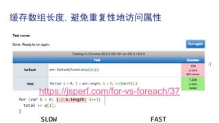 缓存数组长度，避免重复性地访问属性
var a = new Array(100);
var total = 0;
for (var item in a){
total += item;
}
a.forEach(function(item){
total += item;
});
for (var i = 0; i < a.length; i++){
total += a[i];
}
SLOW
var a = new Array(100);
var total = 0;
var cachedLength = a.length;
for (var i = 0; i < cachedLength; i++){
total += a[i];
}
FAST
https://jsperf.com/for-vs-foreach/37
 