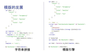 模版的发展
var data = {
"result": [
{
"title": "Strawberry"
},{
"title": "Vanilla"
},{
"title": "Ice"
}
]
};
var template = '<ul>';
for (var i = 0; i < data.result; i++) {
template += '<li id="item' + i +
'"><strong>Title:</strong>' +
data.result[i].title +
'</li>';
}
template += '</ul>';
$('#container').html(template);
字符串拼接
var data = {
"result": [
{
"title": "Strawberry"
},{
"title": "Vanilla"
},{
"title": "Ice"
}
]
};
<!-- html -->
<script type="text/mustache-template" id="mustache">
<ul>
{{#result}}
<li><strong>Title:</strong> {{title}}</li>
{{/result}}
</ul>
</script>
// Javascript
var template = $('#mustache').html()
var html = Mustache.to_html(template, data);
$('#container').html(html);
模版引擎
 