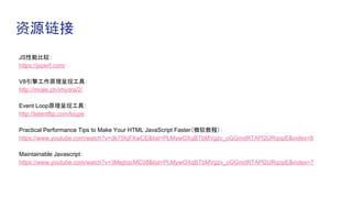 资源链接
JS性能比较：
https://jsperf.com/
V8引擎工作原理呈现工具：
http://mrale.ph/irhydra/2/
Event Loop原理呈现工具：
http://latentflip.com/loupe
Practical Performance Tips to Make Your HTML JavaScript Faster（微软教程）：
https://www.youtube.com/watch?v=dk75fqFXwCE&list=PLMywOXqBTbMVgzv_oGGmdRTAPl2URqopE&index=8
Maintainable Javascript：
https://www.youtube.com/watch?v=3MejbqcMC08&list=PLMywOXqBTbMVgzv_oGGmdRTAPl2URqopE&index=7
 