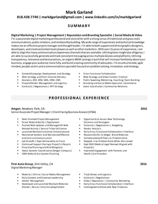 Mark Garland
818.438.7740 | markdgarland@gmail.com | www.linkedin.com/in/markdgarland
SU MMA R Y
Digital Marketing | Project Management | Reputation and Branding Specialist | Social Media & Video
I'm a passionate digital marketingprofessionalandstorytellerwithastrongsense of traditional andgrassroots
communications,publicrelations,and relationshipbuilding.Mywide range of experience andtechnical knowledge
makesme an effectiveprojectmanagerandthoughtleader.I’m able tobothsupportanddirectgraphicdesigners,
developers,andcreative/contentteamplayersaswell asothermarketers. Withover15 yearsof experience,Iam
able to alignthe manycommunication/awarenesschannelsthatare available. Utilizingkeeninsightdue diligence, I
am able to successfully generateandtrackconsistentmessagingacrossmultipledevicesandplatforms.Utilizing
transparency,relevanceandbestpractices,an organicMCM synergy isbuiltthat will increase familiarityaboutyour
business,engageyouraudience more fully,andbuild alastingcommunityof advocates.I’mresultsoriented,agile
minded,people centricandacommunicationsspecialistfocusedon problemsolving,innovation,andstrategy.
 Content/Campaign Development and Strategy
 Web Strategy and Omni-Channel Delivery
 Analytics,SEO, SEM, SMS, CRM, CMS
 Project/Vendor Management and Logistics
 Contracts | Negotiations | RFP Strategy
 Cross Functional Collaboration
 Web Strategy and Video Content Creation
 Public Speaking, Mentoring, Coaching,Team Building
 Branding and Social Media Specialist | eCommerce
 Event Coordinator | Community Relations
PR OF ESSI ONA L EX PER I ENCE
Amgen, Newbury Park, CA 2016
SeniorAssociate ProjectManager| ClientFacingBusinessAnalyst(CFBA)
 Web Oriented ProjectManagement
 Drove WebsiteBuilds | Deployment
 Pushed Web Updates and Managed All Web
Related Activity | Service Ticket Utilization
 Launched MultipleInitiatives Simultaneously
 Monitored Vendors and Maintained Effective
and ConciseCommunication
 Led Kickoffs | Kept Deliverables on Track
 Continued Support Duringa Project’s Lifecycle
 ProactivePlanningand Risk Mitigation
 Veeva Systems Coordination (Amgen Compass)
 CRM Website Eco-System Planning
 Opportunity to Assess New Technology
Solutions and Stratagem
 Contracts | Negotiations | Budgeting
 Vendor Analysis
 Daily Cross Functional Collaboration | Interface
 Responsiblefor 11 Amgen Brand Websites
 Collaborated with Peers to ProblemSolve
 Stepped in to ProblemSolve When Warranted
 Kept MLR (Medical Legal Review) Aligned with
Project(s)
 Improved Engagement with Patients and
Health Care Providers
First Auto Group, Simi Valley, CA 2016
Digital MarketingManager
 Website | Online| Social Media Management
 Daily Content and Creatives Leadership
 Vendor Management
 Developed and Launched MultipleWebsites
(Honda | Nissan | Kia) IncludingContent
 Trade Shows and Logistics
 Contracts | Negotiations
 Video | Reputation | Community Marketing
 Daily Cross Functional Collaboration | Interface
 Investigated and Executed New Protocols
 