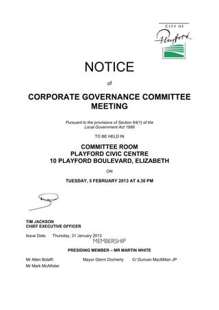 NOTICE
of
CORPORATE GOVERNANCE COMMITTEE
MEETING
Pursuant to the provisions of Section 84(1) of the
Local Government Act 1999
TO BE HELD IN
COMMITTEE ROOM
PLAYFORD CIVIC CENTRE
10 PLAYFORD BOULEVARD, ELIZABETH
ON
TUESDAY, 5 FEBRUARY 2013 AT 4.30 PM
TIM JACKSON
CHIEF EXECUTIVE OFFICER
Issue Date: Thursday, 31 January 2013
PRESIDING MEMBER – MR MARTIN WHITE
Mr Allen Bolaffi Mayor Glenn Docherty Cr Duncan MacMillan JP
Mr Mark McAllister
 
