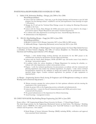 POSITIONS & RESPONSIBILITIES HANDLED AT MDL
I. Addnl. G.M. (Submarine Building – Design), July 2008 to Nov 2008.
Broad Responsibilities:
• Liaison with the Collaborator / their reps. to get the design drawings and documents as per the built
program. Get the drawings refined / modified to suit the yard requirements. Issue drawings for repair
/ refit projects.
• Manage the IT cell and the Technical Data Package system for making the Drawings Documents
available to the Users.
• Liaison with the Owner, Basic Designer & OEMs and resolve issues if any related to the design /
procurement aspects. Prepare Requisitions and conduct Technical Negotiations.
• Co-ordinate with other departments in resolving the issues. Attend Meetings, Reviews etc.
• Administration of the Department.
II. D.G.M. (Ship Building Design – Engg) July 2005 to June 2008.
Broad Responsibilities:
• PROJECT EXECUTIVE (Design), September 2007 to June 2008, for MSV project.
• Additionally Design - Engineering (Mechanical) section head, July 2005 to June 2008.
Project Executive (P.E.-Design) of Multi Support Vessel (export) project for Great Ship Global Services
a subsidiary of Great Eastern shipping. The OICs of various disciplines viz. Structural, Engineering,
Electrical and Outfitting report directly to P.E.-Design:-
• Prepare / verify detailed design working drawings and documents for the MSV project in the
scheduled time meeting the specification and class approved drawings.
• Liaison with the Owner, Basic Designer, OEMs and DNV reps. and resolve issues if any related to
the design / procurement aspects.
• Co-ordinate within the various disciplines of Design Department for meeting the schedule, co-
ordinate with other departments, conduct various project reviews.
• Prepare / verify the technical specifications for procurement, co-ordinate with the commercial and
planning department and conduct the technical negotiations. To prepare / verify various technical
documentations required for the validation of design and confirm that the performances meet the
specified design targets. Conduct technical negotiations for purchase of right equipments at
negotiated price.
As Design – Engineering Section Head, having 20 Engineers and 42 Draughtsman working on various
Warship and Commercial ship projects. :-
• Allocate resources amongst the various projects for their optimum utilization and also meeting the
requirement of the various projects.
• Guide the project OICs in the Engineering sections, technically and administratively.
• Liaison with Navy / owners for Naval/Commercial projects and OEMs and resolves issues
connected with the projects.
• The general administration of the department for efficient functioning.
• Attend meetings / management reviews.
III. CHIEF MANAGER, Ship Building Design Engineering, July 2001 to June 2005.
Project officer - OIC Engineering & Deputy Project Executive for Project - 17 (Naval Frigate Project)
The detail design activities for the Engineering (Mechanical) Section are listed below. The Drawing / Modeling
Software used is ‘TRIBON’. For other general drawing work ‘AutoCAD’ Software is used. Pipenet, Sim-Smart
software used for pressure / flow analysis.
• Detail Design of System Schematic Drawings (P&ID) including BOMs, verification and approval
from concerned Naval Authorities.
 
