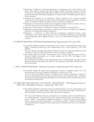 • Preparation / Verification of Technical Specification for Equipments such as Gas Turbines, Gear
Boxes, Thrust Blocks, Steering Gear, Diesel Engines, Diesel Alternators, Propulsion Systems,
Compressors, Air-Conditioning and Refrigeration Plants, Sewage Treatment Plants, Reverse Osmosis
plants and other Main and auxiliary Equipments on board, as well as for BOMs generated based on
system schematics.
• Evaluating the proposals by the prospective vendors, negotiate for the optimum technical
requirements from each vendor for further commercial negotiations and price negotiations. Technical
scrutiny of drawings and QAPs, forwarding comments to third party for approval.
• Preparation of test and trial documents for the Equipments mentioned above, auxiliary systems as
well as the ship’s systems and their approval by the Naval authorities.
• Preparation of the documents / drawings for installation of Equipments mentioned above.
• Preparation of special purpose documents for critical activities such as ‘Installation and Alignment
Document’ for Shafting and Propulsion Equipments.
• Preparation / Verification of Ship’s Machinery Compartment Equipment Layouts, system
Arrangement Layouts and Composite Layouts as well as manufacturing drawings for yard fabricated
items including jigs, special supports/fixtures as well as the Pipe fabrication drawings for CNC
machines.
IV. DEPUTY MANAGER /MANAGER, Ship Building Design Engineering, July 1991 to June 2001.
• Successfully handled the drawing / documentation work of project -15 (Naval Destroyer project) for
Design - Engineering activities up to the commissioning of the 1st ship of Destroyer - Class “INS
DELHI”.
The work includes developing detail design drawings from the basic drawings provided by Naval
Authorities as well as the other documentation work up to validation of Design.
• Successfully handled the drawing / documentation work for Ranjeet Sagar Dam project work for
Himachal Pradesh Government, up to timely handing over the TUG and Barges for the
project.(Inland Water Project)
The work includes developing the basic design drawings from conceptual design, class approval from
IRS and developing detail design there after up to the generation of production drawings as well as
the trial documents.
V. ASST. / DEPUTY MANAGER. – Submarine Construction - Engineering, March 1987 to June 1991.
• Successfully handled the Engine Room construction activities in submarine project up to the
commissioning of first of class submarine “INS Shalki” to Indian Navy in 1991.
The work involved Installation/Erection of Equipments and auxiliaries, fabrication / erection of
various associated piping systems, testing as per the protocols to the satisfaction of QA / Submarine
Overseeing Team and commissioning the Equipments and associated systems in Harbor and at Sea to
the satisfaction of Indian Navy.
VI. ASSISTANT MANAGER 1985 to 1987, SENIOR ENGINEER 1981 - 1985, Management Trainee in
1980 to 1981 , Shipbuilding Construction – Engineering : 1980 to 1987.
• Successfully handled the construction activities in Warship project, up to the commissioning of last
frigate of Leander class “INS Vindyagiri” and first 2 of the 3 Godavari class frigates “INS Godavari”
and “INS Ganga” to Indian Navy in years 1981, 1985 and 1987 respectively.
The work involved Installation/Erection of Equipments and auxiliaries outside the Engine Rooms viz
Air conditioning plants , Diesel Generation sets, sewage treatment plants, steering gears, galley /
pantry / laundry / accommodation equipments, fabrication / erection of various associated piping
systems, testing as per system requirements to the satisfaction of SQC / Warship Overseeing Team
and commissioning the Equipments and associated systems in Harbour and at Sea, to the satisfaction
of Indian Navy.
 