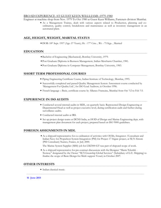 BROAD EXPERIENCE AT GUEST KEEN WILLLIAMS :1979-1980
Engineer at machine shop from Nov. 1979 To Oct 1980 at Guest Keen Williams, Fasteners division Mumbai.
• As a Management Trainee, dealt with various aspects related to Production, planning and co-
ordination, quality control, breakdowns and maintenance as well as inventory management in an
automated plant.
AGE, HEIGHT, WEIGHT, MARITAL STATUS
• DOB: 18th Sept. 1957 (Age :57 Years), Ht. : 177 Cms. , Wt. : 75 Kgs. , Married
EDUCATION
• Bachelor of Engineering (Mechanical), Bombay University, 1979.
• Post Graduate Diploma in Business Management, Indian Merchants Chamber, 1981.
• Post Graduate Diploma in Computer Management, Bombay University, 1983.
SHORT TERM PROFESSIONAL COURSES
• Piping Engineering Certificate Course, Indian Institute of Technology, Mumbai, 1995.
• Successfully completed and passed Quality Management System Assessment course conducted by
‘Management For Quality Ltd.’, for ISO Lead Auditors, in October 1996.
• French language – Basic, certificate course by Alliance Francaise, Mumbai from Oct ’12 to Feb ’13.
EXPERIENCE IN ISO AUDITS
• Conducted several internal audits in MDL, on quarterly basis. Represented Design-Engineering at
Departmental Head as well as project executive level, during certification audit and further during
surveillance audits.
• Conducted internal audits at IRS.
• Set up project design teams at DCNS India, as HOD of Design and Marine Engineering dept, with
management plan document for each project, prepared based on ISO 9000 guidelines.
FOREIGN ASSIGNMENTS IN MDL
• As a shipyard representative for co-ordination of activities with OEMs, Integrator /Consultant and
Indian Navy for Propulsion System Integration (PSI) for Project 17 frigate project, at M/S Alstom
(PSI Consultant) Nantes, France, in July 2000.
The Marine System Supplier (MSS) job for LM2500 GT was part of shipyard scope of work.
• As a shipyard representative for pre-contract discussions with the Designer “Marin Teknikk -
Norway” designated by the Owner “M/S Greatship Global Services” (Subsidiary of G.E. Shipping) to
finalise the scope of Basic Design for Multi support Vessel, in October 2007.
OTHER INTERESTS
• Indian classical music.
16 June 2015
 