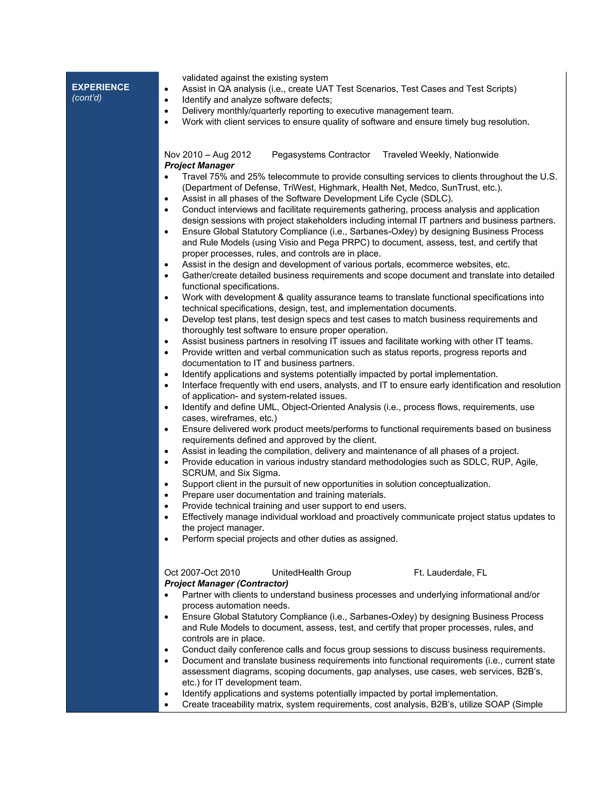 EXPERIENCE 
(cont’d) 
validated against the existing system 
 Assist in QA analysis (i.e., create UAT Test Scenarios, Test Cases and Test Scripts) 
 Identify and analyze software defects; 
 Delivery monthly/quarterly reporting to executive management team. 
 Work with client services to ensure quality of software and ensure timely bug resolution. 
Nov 2010 – Aug 2012 Pegasystems Contractor Traveled Weekly, Nationwide 
Project Manager 
 Travel 75% and 25% telecommute to provide consulting services to clients throughout the U.S. 
(Department of Defense, TriWest, Highmark, Health Net, Medco, SunTrust, etc.). 
 Assist in all phases of the Software Development Life Cycle (SDLC). 
 Conduct interviews and facilitate requirements gathering, process analysis and application 
design sessions with project stakeholders including internal IT partners and business partners. 
 Ensure Global Statutory Compliance (i.e., Sarbanes-Oxley) by designing Business Process 
and Rule Models (using Visio and Pega PRPC) to document, assess, test, and certify that 
proper processes, rules, and controls are in place. 
 Assist in the design and development of various portals, ecommerce websites, etc. 
 Gather/create detailed business requirements and scope document and translate into detailed 
functional specifications. 
 Work with development & quality assurance teams to translate functional specifications into 
technical specifications, design, test, and implementation documents. 
 Develop test plans, test design specs and test cases to match business requirements and 
thoroughly test software to ensure proper operation. 
 Assist business partners in resolving IT issues and facilitate working with other IT teams. 
 Provide written and verbal communication such as status reports, progress reports and 
documentation to IT and business partners. 
 Identify applications and systems potentially impacted by portal implementation. 
 Interface frequently with end users, analysts, and IT to ensure early identification and resolution 
of application- and system-related issues. 
 Identify and define UML, Object-Oriented Analysis (i.e., process flows, requirements, use 
cases, wireframes, etc.) 
 Ensure delivered work product meets/performs to functional requirements based on business 
requirements defined and approved by the client. 
 Assist in leading the compilation, delivery and maintenance of all phases of a project. 
 Provide education in various industry standard methodologies such as SDLC, RUP, Agile, 
SCRUM, and Six Sigma. 
 Support client in the pursuit of new opportunities in solution conceptualization. 
 Prepare user documentation and training materials. 
 Provide technical training and user support to end users. 
 Effectively manage individual workload and proactively communicate project status updates to 
the project manager. 
 Perform special projects and other duties as assigned. 
Oct 2007-Oct 2010 UnitedHealth Group Ft. Lauderdale, FL 
Project Manager (Contractor) 
 Partner with clients to understand business processes and underlying informational and/or 
process automation needs. 
 Ensure Global Statutory Compliance (i.e., Sarbanes-Oxley) by designing Business Process 
and Rule Models to document, assess, test, and certify that proper processes, rules, and 
controls are in place. 
 Conduct daily conference calls and focus group sessions to discuss business requirements. 
 Document and translate business requirements into functional requirements (i.e., current state 
assessment diagrams, scoping documents, gap analyses, use cases, web services, B2B’s, 
etc.) for IT development team. 
 Identify applications and systems potentially impacted by portal implementation. 
 Create traceability matrix, system requirements, cost analysis, B2B’s, utilize SOAP (Simple 
 