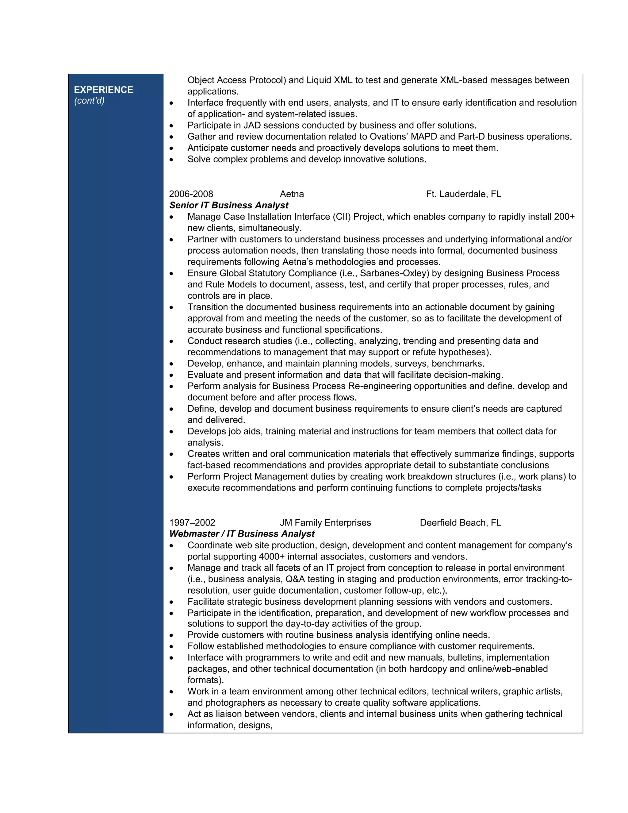 EXPERIENCE 
(cont’d) 
Object Access Protocol) and Liquid XML to test and generate XML-based messages between 
applications. 
 Interface frequently with end users, analysts, and IT to ensure early identification and resolution 
of application- and system-related issues. 
 Participate in JAD sessions conducted by business and offer solutions. 
 Gather and review documentation related to Ovations’ MAPD and Part-D business operations. 
 Anticipate customer needs and proactively develops solutions to meet them. 
 Solve complex problems and develop innovative solutions. 
2006-2008 Aetna Ft. Lauderdale, FL 
Senior IT Business Analyst 
 Manage Case Installation Interface (CII) Project, which enables company to rapidly install 200+ 
new clients, simultaneously. 
 Partner with customers to understand business processes and underlying informational and/or 
process automation needs, then translating those needs into formal, documented business 
requirements following Aetna’s methodologies and processes. 
 Ensure Global Statutory Compliance (i.e., Sarbanes-Oxley) by designing Business Process 
and Rule Models to document, assess, test, and certify that proper processes, rules, and 
controls are in place. 
 Transition the documented business requirements into an actionable document by gaining 
approval from and meeting the needs of the customer, so as to facilitate the development of 
accurate business and functional specifications. 
 Conduct research studies (i.e., collecting, analyzing, trending and presenting data and 
recommendations to management that may support or refute hypotheses). 
 Develop, enhance, and maintain planning models, surveys, benchmarks. 
 Evaluate and present information and data that will facilitate decision-making. 
 Perform analysis for Business Process Re-engineering opportunities and define, develop and 
document before and after process flows. 
 Define, develop and document business requirements to ensure client’s needs are captured 
and delivered. 
 Develops job aids, training material and instructions for team members that collect data for 
analysis. 
 Creates written and oral communication materials that effectively summarize findings, supports 
fact-based recommendations and provides appropriate detail to substantiate conclusions 
 Perform Project Management duties by creating work breakdown structures (i.e., work plans) to 
execute recommendations and perform continuing functions to complete projects/tasks 
1997–2002 JM Family Enterprises Deerfield Beach, FL 
Webmaster / IT Business Analyst 
 Coordinate web site production, design, development and content management for company’s 
portal supporting 4000+ internal associates, customers and vendors. 
 Manage and track all facets of an IT project from conception to release in portal environment 
(i.e., business analysis, Q&A testing in staging and production environments, error tracking-to-resolution, 
user guide documentation, customer follow-up, etc.). 
 Facilitate strategic business development planning sessions with vendors and customers. 
 Participate in the identification, preparation, and development of new workflow processes and 
solutions to support the day-to-day activities of the group. 
 Provide customers with routine business analysis identifying online needs. 
 Follow established methodologies to ensure compliance with customer requirements. 
 Interface with programmers to write and edit and new manuals, bulletins, implementation 
packages, and other technical documentation (in both hardcopy and online/web-enabled 
formats). 
 Work in a team environment among other technical editors, technical writers, graphic artists, 
and photographers as necessary to create quality software applications. 
 Act as liaison between vendors, clients and internal business units when gathering technical 
information, designs, 
 