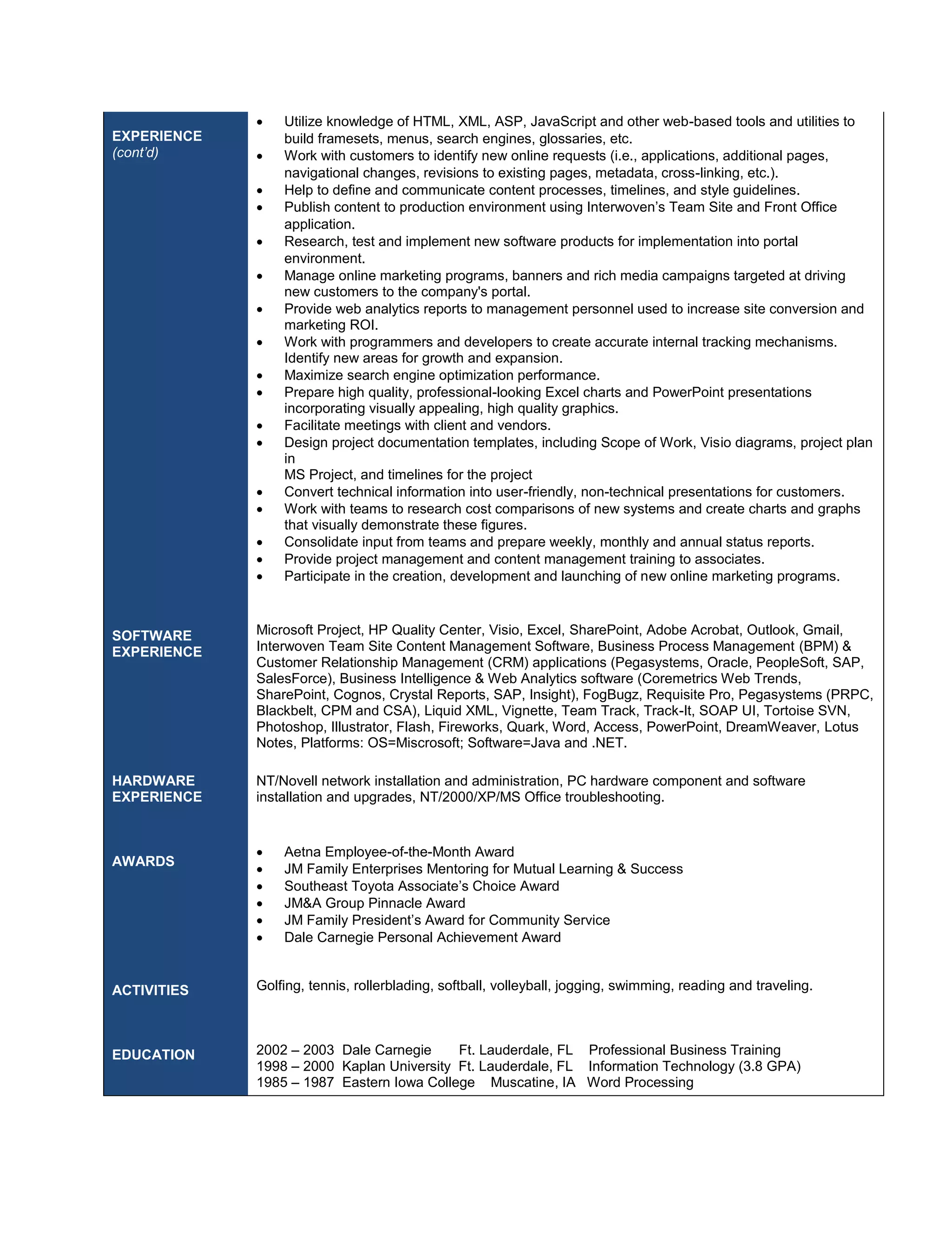 EXPERIENCE 
(cont’d) 
SOFTWARE 
EXPERIENCE 
HARDWARE 
EXPERIENCE 
AWARDS 
ACTIVITIES 
EDUCATION 
 Utilize knowledge of HTML, XML, ASP, JavaScript and other web-based tools and utilities to 
build framesets, menus, search engines, glossaries, etc. 
 Work with customers to identify new online requests (i.e., applications, additional pages, 
navigational changes, revisions to existing pages, metadata, cross-linking, etc.). 
 Help to define and communicate content processes, timelines, and style guidelines. 
 Publish content to production environment using Interwoven’s Team Site and Front Office 
application. 
 Research, test and implement new software products for implementation into portal 
environment. 
 Manage online marketing programs, banners and rich media campaigns targeted at driving 
new customers to the company's portal. 
 Provide web analytics reports to management personnel used to increase site conversion and 
marketing ROI. 
 Work with programmers and developers to create accurate internal tracking mechanisms. 
Identify new areas for growth and expansion. 
 Maximize search engine optimization performance. 
 Prepare high quality, professional-looking Excel charts and PowerPoint presentations 
incorporating visually appealing, high quality graphics. 
 Facilitate meetings with client and vendors. 
 Design project documentation templates, including Scope of Work, Visio diagrams, project plan 
in 
MS Project, and timelines for the project 
 Convert technical information into user-friendly, non-technical presentations for customers. 
 Work with teams to research cost comparisons of new systems and create charts and graphs 
that visually demonstrate these figures. 
 Consolidate input from teams and prepare weekly, monthly and annual status reports. 
 Provide project management and content management training to associates. 
 Participate in the creation, development and launching of new online marketing programs. 
Microsoft Project, HP Quality Center, Visio, Excel, SharePoint, Adobe Acrobat, Outlook, Gmail, 
Interwoven Team Site Content Management Software, Business Process Management (BPM) & 
Customer Relationship Management (CRM) applications (Pegasystems, Oracle, PeopleSoft, SAP, 
SalesForce), Business Intelligence & Web Analytics software (Coremetrics Web Trends, 
SharePoint, Cognos, Crystal Reports, SAP, Insight), FogBugz, Requisite Pro, Pegasystems (PRPC, 
Blackbelt, CPM and CSA), Liquid XML, Vignette, Team Track, Track-It, SOAP UI, Tortoise SVN, 
Photoshop, Illustrator, Flash, Fireworks, Quark, Word, Access, PowerPoint, DreamWeaver, Lotus 
Notes, Platforms: OS=Miscrosoft; Software=Java and .NET. 
NT/Novell network installation and administration, PC hardware component and software 
installation and upgrades, NT/2000/XP/MS Office troubleshooting. 
 Aetna Employee-of-the-Month Award 
 JM Family Enterprises Mentoring for Mutual Learning & Success 
 Southeast Toyota Associate’s Choice Award 
 JM&A Group Pinnacle Award 
 JM Family President’s Award for Community Service 
 Dale Carnegie Personal Achievement Award 
Golfing, tennis, rollerblading, softball, volleyball, jogging, swimming, reading and traveling. 
2002 – 2003 Dale Carnegie Ft. Lauderdale, FL Professional Business Training 
1998 – 2000 Kaplan University Ft. Lauderdale, FL Information Technology (3.8 GPA) 
1985 – 1987 Eastern Iowa College Muscatine, IA Word Processing 
 
