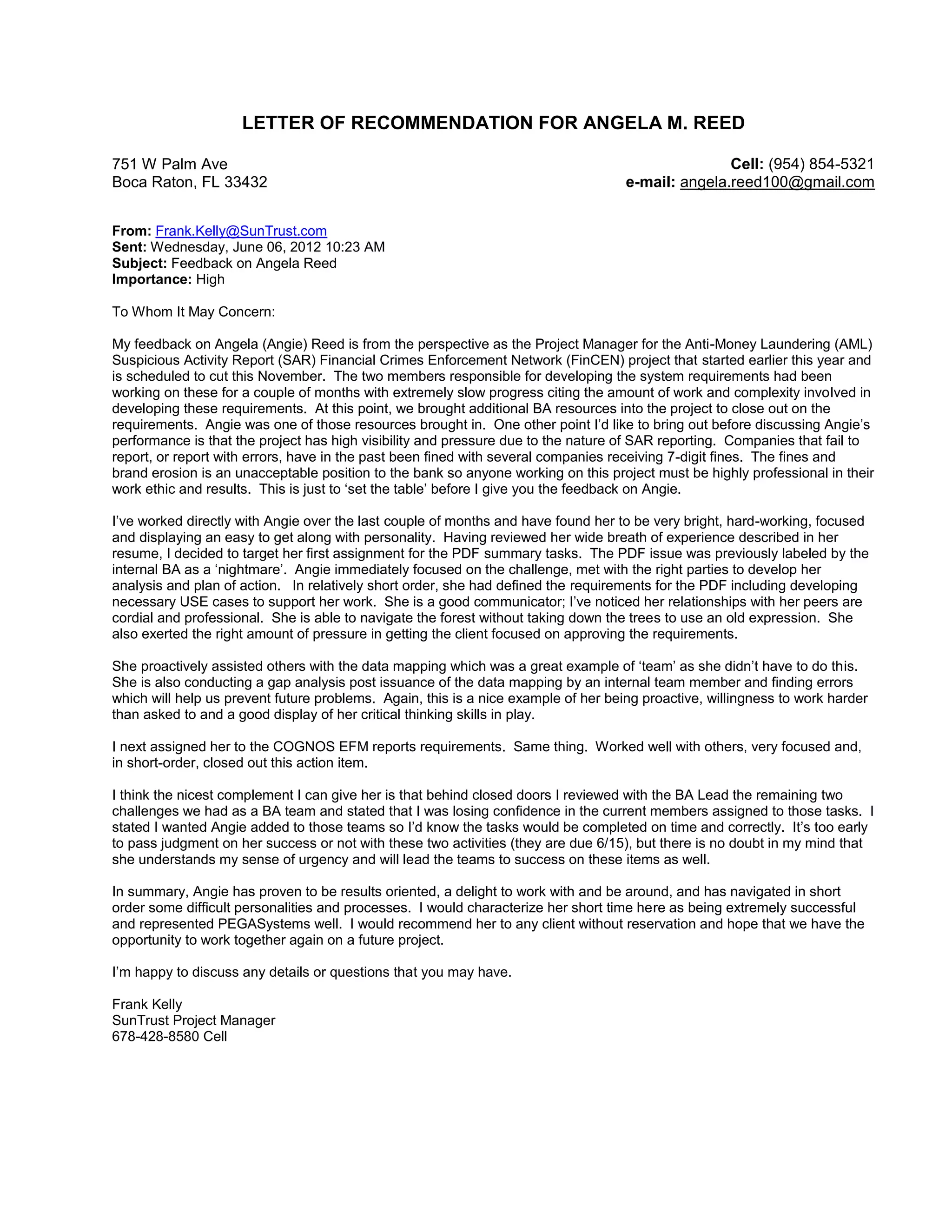 LETTER OF RECOMMENDATION FOR ANGELA M. REED 
751 W Palm Ave 
Boca Raton, FL 33432 
Cell: (954) 854-5321 
e-mail: angela.reed100@gmail.com 
From: Frank.Kelly@SunTrust.com 
Sent: Wednesday, June 06, 2012 10:23 AM 
Subject: Feedback on Angela Reed 
Importance: High 
To Whom It May Concern: 
My feedback on Angela (Angie) Reed is from the perspective as the Project Manager for the Anti-Money Laundering (AML) 
Suspicious Activity Report (SAR) Financial Crimes Enforcement Network (FinCEN) project that started earlier this year and 
is scheduled to cut this November. The two members responsible for developing the system requirements had been 
working on these for a couple of months with extremely slow progress citing the amount of work and complexity involved in 
developing these requirements. At this point, we brought additional BA resources into the project to close out on the 
requirements. Angie was one of those resources brought in. One other point I’d like to bring out before discussing Angie’s 
performance is that the project has high visibility and pressure due to the nature of SAR reporting. Companies that fail to 
report, or report with errors, have in the past been fined with several companies receiving 7-digit fines. The fines and 
brand erosion is an unacceptable position to the bank so anyone working on this project must be highly professional in their 
work ethic and results. This is just to ‘set the table’ before I give you the feedback on Angie. 
I’ve worked directly with Angie over the last couple of months and have found her to be very bright, hard-working, focused 
and displaying an easy to get along with personality. Having reviewed her wide breath of experience described in her 
resume, I decided to target her first assignment for the PDF summary tasks. The PDF issue was previously labeled by the 
internal BA as a ‘nightmare’. Angie immediately focused on the challenge, met with the right parties to develop her 
analysis and plan of action. In relatively short order, she had defined the requirements for the PDF including developing 
necessary USE cases to support her work. She is a good communicator; I’ve noticed her relationships with her peers are 
cordial and professional. She is able to navigate the forest without taking down the trees to use an old expression. She 
also exerted the right amount of pressure in getting the client focused on approving the requirements. 
She proactively assisted others with the data mapping which was a great example of ‘team’ as she didn’t have to do this. 
She is also conducting a gap analysis post issuance of the data mapping by an internal team member and finding errors 
which will help us prevent future problems. Again, this is a nice example of her being proactive, willingness to work harder 
than asked to and a good display of her critical thinking skills in play. 
I next assigned her to the COGNOS EFM reports requirements. Same thing. Worked well with others, very focused and, 
in short-order, closed out this action item. 
I think the nicest complement I can give her is that behind closed doors I reviewed with the BA Lead the remaining two 
challenges we had as a BA team and stated that I was losing confidence in the current members assigned to those tasks. I 
stated I wanted Angie added to those teams so I’d know the tasks would be completed on time and correctly. It’s too early 
to pass judgment on her success or not with these two activities (they are due 6/15), but there is no doubt in my mind that 
she understands my sense of urgency and will lead the teams to success on these items as well. 
In summary, Angie has proven to be results oriented, a delight to work with and be around, and has navigated in short 
order some difficult personalities and processes. I would characterize her short time here as being extremely successful 
and represented PEGASystems well. I would recommend her to any client without reservation and hope that we have the 
opportunity to work together again on a future project. 
I’m happy to discuss any details or questions that you may have. 
Frank Kelly 
SunTrust Project Manager 
678-428-8580 Cell 
 