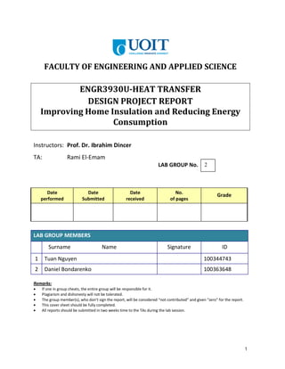1
FACULTY OF ENGINEERING AND APPLIED SCIENCE
ENGR3930U-HEAT TRANSFER
DESIGN PROJECT REPORT
Improving Home Insulation and Reducing Energy
Consumption
Instructors: Prof. Dr. Ibrahim Dincer
TA: Rami El-Emam
LAB GROUP No.
Date
performed
Date
Submitted
Date
received
No.
of pages
Grade
LAB GROUP MEMBERS
Surname Name Signature ID
1 Tuan Nguyen 100344743
2 Daniel Bondarenko 100363648
Remarks:
• If one in group cheats, the entire group will be responsible for it.
• Plagiarism and dishonesty will not be tolerated.
• The group member(s), who don’t sign the report, will be considered “not contributed” and given “zero” for the report.
• This cover sheet should be fully completed.
• All reports should be submitted in two weeks time to the TAs during the lab session.
2
 