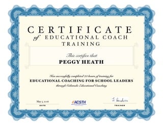 C E R T I F I C A T E
of E D U C A T I O N A L C O A C H
T R A I N I N G
This certifies that
PEGGY HEATH
Has successfully completed 23 hours of training for
EDUCATIONAL COACHING FOR SCHOOL LEADERS
through Colorado Educational Coaching
DATE TRAINER
May 3, 2016
 