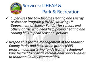Services: LIHEAP &
Park & Recreation
 Supervises the Low Income Heating and Energy
Assistance Program (LIHEAP) utilizing US
Department of Energy Funds - for seniors and
others at risk who need help paying heating and
cooling bills in peak seasonal periods
Responsible for the management of the Madison
County Parks and Recreation grants (PEP)
program administering funds from the Regional
Park District to provide recreational opportunities
to Madison County communities.
 