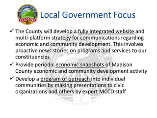 Local Government Focus
 The County will develop a fully integrated website and
multi-platform strategy for communications regarding
economic and community development. This involves
proactive news stories on programs and services to our
constituencies
 Provide periodic economic snapshots of Madison
County economic and community development activity
 Develop a program of outreach into individual
communities by making presentations to civic
organizations and others by expert MCCD staff
 