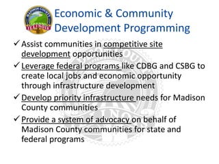 Economic & Community
Development Programming
Assist communities in competitive site
development opportunities
Leverage federal programs like CDBG and CSBG to
create local jobs and economic opportunity
through infrastructure development
Develop priority infrastructure needs for Madison
County communities
Provide a system of advocacy on behalf of
Madison County communities for state and
federal programs
 