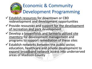 Economic & Community
Development Programming
 Establish resources for downtown or CBD
redevelopment and development opportunities
 Provide resources and support for the development
of recreation and park development
 Develop a brownfields and formerly utilized site
inventory for development management and
programs to support remediation of these sites
 Establish networks between the public sector,
education, healthcare and private development to
expand broadband network access into underserved
areas of Madison County
 
