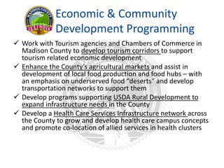 Economic & Community
Development Programming
 Work with Tourism agencies and Chambers of Commerce in
Madison County to develop tourism corridors to support
tourism related economic development
 Enhance the County’s agricultural markets and assist in
development of local food production and food hubs – with
an emphasis on underserved food “deserts” and develop
transportation networks to support them
 Develop programs supporting USDA Rural Development to
expand infrastructure needs in the County
 Develop a Health Care Services Infrastructure network across
the County to grow and develop health care campus concepts
and promote co-location of allied services in health clusters
 