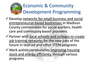 Economic & Community
Development Programming
Develop networks for small business and social
entrepreneurial based businesses in Madison
County communities for social workers, health
care and community based providers
Partner with local schools and colleges to create
job training networks for the new jobs of the
future in tech ed and other STEM programs
Work within communities improving housing
stock and energy efficiency through various
programs
 
