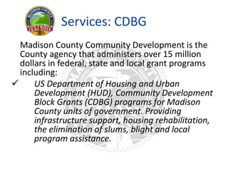 Services: CDBG
Madison County Community Development is the
County agency that administers over 15 million
dollars in federal, state and local grant programs
including:
 US Department of Housing and Urban
Development (HUD), Community Development
Block Grants (CDBG) programs for Madison
County units of government. Providing
infrastructure support, housing rehabilitation,
the elimination of slums, blight and local
program assistance.
 