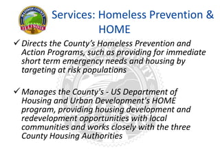 Services: Homeless Prevention &
HOME
Directs the County’s Homeless Prevention and
Action Programs, such as providing for immediate
short term emergency needs and housing by
targeting at risk populations
Manages the County's - US Department of
Housing and Urban Development's HOME
program, providing housing development and
redevelopment opportunities with local
communities and works closely with the three
County Housing Authorities
 