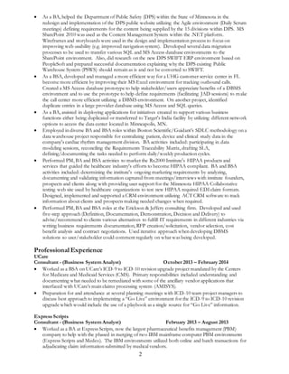  As a BA, helped the Department of Public Safety (DPS) within the State of Minnesota in the 
redesign and implementation of the DPS public website utilizing the Agile environment (Daily Scrum 
meetings) defining requirements for the content being supplied by the 15 divisions within DPS. MS 
SharePoint 2010 was used as the Content Management System within the .NET platform. 
Wireframes and storyboards were used in the design and implementation process to focus on 
improving web usability (e.g. improved navigation system). Developed several data migration 
processes to be used to transfer various SQL and MS Access database environments to the 
SharePoint environment. Also, did research on the new DPS SWIFT ERP environment based on 
PeopleSoft and prepared successful documentation explaining why the DPS existing Public 
Warehouse System (PSWS) should remain as is and not be converted to SWIFT. 
 As a BSA, developed and managed a more efficient way for a UHG customer service center in FL 
become more efficient by improving their MS Excel environment for tracking outbound calls. 
Created a MS Access database prototype to help stakeholder/users appreciate benefits of a DBMS 
environment and to use the prototype to help define requirements (facilitating JAD sessions) to make 
the call center more efficient utilizing a DBMS environment. On another project, identified 
duplicate entries in a large provider database using MS Access and SQL queries. 
 As a BA, assisted in deploying applications for initiatives created to support various business 
functions either being duplicated or transferred to Target's India facility by utilizing different network 
options to access the data center located in Minneapolis, MN. 
 Employed in diverse BA and BSA roles within Boston Scientific/Guidant’s SDLC methodology on a 
data warehouse project responsible for centralizing patient, device and clinical study data in the 
company's cardiac rhythm management division. BA activities included: participating in data 
modeling sessions, reconciling the Requirements Traceability Matrix, drafting SLA, 
defining/documenting the tasks needed to perform daily/weekly production cycles. 
 Performed PM, BA and BSA activities to market the Rx2000 Institute's HIPAA products and 
services that guided the healthcare industry's efforts to become HIPAA compliant. BA and BSA 
activities included: determining the institute's ongoing marketing requirements by analyzing, 
documenting and validating information captured from meetings/interviews with institute founders, 
prospects and clients along with providing user support for the Minnesota HIPAA Collaborative 
testing web site used by healthcare organizations to test new HIPAA required EDI claim formats. 
Designed, implemented and supported a CRM environment utilizing ACT CRM software to track 
information about clients and prospects making needed changes when required. 
 Performed PM, BA and BSA roles at the Erickson & Jeffery consulting firm. Developed and used 
five-step approach (Definition, Documentation, Demonstration, Decision and Delivery) to 
advise/recommend to clients various alternatives to fulfill IT requirements in different industries via 
writing business requirements documentation, RFP creation/solicitation, vendor selection, cost 
benefit analysis and contract negotiations. Used iterative approach when developing DBMS 
solutions so user/stakeholder could comment regularly on what was being developed. 
Professional Experience 
UCare 
Consultant - (Business System Analyst) October 2013 – February 2014 
 Worked as a BSA on UCare’s ICD-9 to ICD-10 revision upgrade project mandated by the Centers 
for Medicare and Medicaid Services (CMS). Primary responsibilities included understanding and 
documenting what needed to be remediated with some of the ancillary vendor applications that 
interfaced with UCare’s main claims processing system (AMISYS). 
 Preparation for and attendance at several planning meetings with ICD-10 team project managers to 
discuss best approach to implementing a “Go Live” environment for the ICD-9 to ICD-10 revision 
upgrade which would include the use of a playbook as a single source for “Go Live” information. 
Express Scripts 
Consultant - (Business System Analyst) February 2013 – August 2013 
 Worked as a BA at Express Scripts, now the largest pharmaceutical benefits management (PBM) 
company to help with the phased in merging of two IBM mainframe computer PBM environments 
(Express Scripts and Medco). The IBM environments utilized both online and batch transactions for 
adjudicating claim information submitted by medical vendors. 
2 
 