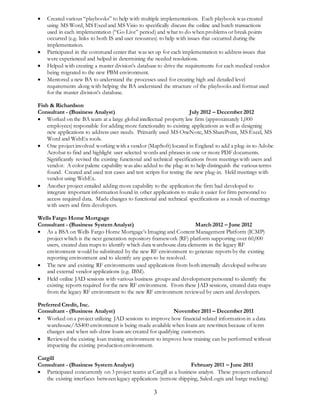  Created various “playbooks” to help with multiple implementations. Each playbook was created 
using MS Word, MS Excel and MS Visio to specifically discuss the online and batch transactions 
used in each implementation (“Go Live” period) and what to do when problems or break points 
occurred (e.g. links to both IS and user resources) to help with issues that occurred during the 
implementation. 
 Participated in the command center that was set up for each implementation to address issues that 
were experienced and helped in determining the needed resolutions. 
 Helped with creating a master division’s database to drive the requirements for each medical vendor 
3 
being migrated to the new PBM environment. 
 Mentored a new BA to understand the processes used for creating high and detailed level 
requirements along with helping the BA understand the structure of the playbooks and format used 
for the master division’s database. 
Fish & Richardson 
Consultant - (Business Analyst) July 2012 – December 2012 
 Worked on the BA team at a large global intellectual property law firm (approximately 1,000 
employees) responsible for adding more functionality to existing applications as well as designing 
new applications to address user needs. Primarily used MS OneNote, MS SharePoint, MS Excel, MS 
Word and WebEx tools. 
 One project involved working with a vendor (MapSoft) located in England to add a plug-in to Adobe 
Acrobat to find and highlight user selected words and phrases in one or more PDF documents. 
Significantly revised the existing functional and technical specifications from meetings with users and 
vendor. A color palette capability was also added to the plug-in to help distinguish the various terms 
found. Created and used test cases and test scripts for testing the new plug-in. Held meetings with 
vendor using WebEx. 
 Another project entailed adding more capability to the application the firm had developed to 
integrate important information found in other applications to make it easier for firm personnel to 
access required data. Made changes to functional and technical specifications as a result of meetings 
with users and firm developers. 
Wells Fargo Home Mortgage 
Consultant - (Business System Analyst) March 2012 – June 2012 
 As a BSA on Wells Fargo Home Mortgage’s Imaging and Content Management Platform (ICMP) 
project which is the next generation repository framework (RF) platform supporting over 60,000 
users, created data maps to identify which data warehouse data elements in the legacy RF 
environment would be substituted by the new RF environment to generate reports by the existing 
reporting environment and to identify any gaps to be resolved. 
 The new and existing RF environments used applications from both internally developed software 
and external vendor applications (e.g. IBM). 
 Held online JAD sessions with various business groups and development personnel to identify the 
existing reports required for the new RF environment. From these JAD sessions, created data maps 
from the legacy RF environment to the new RF environment reviewed by users and developers. 
Preferred Credit, Inc. 
Consultant - (Business Analyst) November 2011 – December 2011 
 Worked on a project utilizing JAD sessions to improve how financial related information in a data 
warehouse/AS400 environment is being made available when loans are rewritten because of term 
changes and when sub-draw loans are created for qualifying customers. 
 Reviewed the existing loan training environment to improve how training can be performed without 
impacting the existing production environment. 
Cargill 
Consultant - (Business System Analyst) February 2011 – June 2011 
 Participated concurrently on 3 project teams at Cargill as a business analyst. These projects enhanced 
the existing interfaces between legacy applications (remote shipping, SalesLogix and barge tracking) 
 