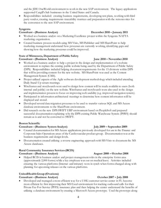 and the JDE OneWorld environment to work in the new SAP environment. The legacy applications 
supported Cargill’s Salt businesses in the United States and Canada. 
 Responsibilities included: creating business requirements, developing test plans, working with third 
party vendor, creating requirements traceability matrices and preparation with the remotes sites for 
the conversion to the new SAP environment. 
Syngenta 
Consultant - (Business Analyst) December 2010 – January 2011 
 Worked as a business analyst on a Marketing Excellence project within the Syngenta NAFTA 
4 
marketing organization. 
 Created business process models using MS Visio, MS Publisher and MS SharePoint to help 
marketing management understand how processes are currently working, identifying gaps and 
showing how the marketing processes could be improved. 
State of Minnesota, Department of Public Safety 
Consultant - (Business Analyst) June 2010 – November 2010 
 Worked as a business analyst to help a project in the design and implementation of a website 
environment to replace the existing public website being used by the Department of Public Safety 
(DPS). Responsibilities included helping document requirements for the 15 divisions within DPS 
that will be providing content for the new website. MS SharePoint was used as the Content 
Management System (CMS). 
 Project utilized aspects of the Agile software development methodology which included attending 
Daily Stand-Up scrum meetings. 
 Wireframes and storyboards were used to design how content will be made available to users (both 
internal and public) on the new website. Wireframes and storyboards were also used in the design 
and implementation process to focus on improving web usability (e.g. improved navigation system). 
 Participated in information architectural meetings to determine how content information will be 
displayed and stored. 
 Developed several data migration processes to be used to transfer various SQL and MS Access 
database environments to the SharePoint environment. 
 Did research on the new DPS SWIFT ERP environment based on PeopleSoft and prepared 
successful documentation explaining why the DPS existing Public Warehouse System (PSWS) should 
remain as is and not be converted to SWIFT. 
Boston Scientific 
Consultant - (Business System Analyst) July 2009 – September 2009 
 Created documentation for MS Access applications previously developed for use in the Finance and 
Corporate Sales Operations areas of the Cardiovascular product group. Documentation was at the 
business requirements and design levels. 
 Documentation created utilizing a reverse engineering approach with MS Visio to document the MS 
Access databases. 
Rural Community Insurance Services (RCIS) 
Consultant - (Business Analyst) August 2008 – October 2008 
 Helped RCIS in business analyst and project management roles in the enterprise forms area 
(approximately 2,000 forms) while a key employee was out on medical leave. Activities included 
ensuring the various platforms (Internet and intranet) were in synch when forms changed along with 
planning for upcoming releases on the various platforms. 
UnitedHealth Group (Ovations) 
Consultant - (Business Analyst) October 2007 – July 2008 
 Developed and managed a more efficient way for a UHG customer service center in FL become 
more efficient by first improving their MS Excel environment for tracking outbound calls for their 
Private Fee-For-Service (PFFS) insurance plan and then helping the center understand the benefits of 
utilizing a database environment by creating a Microsoft Access prototype. Used the prototype along 
 