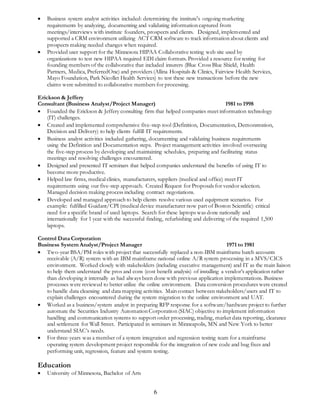  Business system analyst activities included: determining the institute's ongoing marketing 
requirements by analyzing, documenting and validating information captured from 
meetings/interviews with institute founders, prospects and clients. Designed, implemented and 
supported a CRM environment utilizing ACT CRM software to track information about clients and 
prospects making needed changes when required. 
 Provided user support for the Minnesota HIPAA Collaborative testing web site used by 
organizations to test new HIPAA required EDI claim formats. Provided a resource for testing for 
founding members of the collaborative that included insurers (Blue Cross Blue Shield, Health 
Partners, Medica, PreferredOne) and providers (Allina Hospitals & Clinics, Fairview Health Services, 
Mayo Foundation, Park Nicollet Health Services) to test these new transactions before the new 
claims were submitted to collaborative members for processing. 
Erickson & Jeffery 
Consultant (Business Analyst/Project Manager) 1981 to 1998 
 Founded the Erickson & Jeffery consulting firm that helped companies meet information technology 
6 
(IT) challenges. 
 Created and implemented comprehensive five-step tool (Definition, Documentation, Demonstration, 
Decision and Delivery) to help clients fulfill IT requirements. 
 Business analyst activities included gathering, documenting and validating business requirements 
using the Definition and Documentation steps. Project management activities involved overseeing 
the five-step process by developing and maintaining schedules, preparing and facilitating status 
meetings and resolving challenges encountered. 
 Designed and presented IT seminars that helped companies understand the benefits of using IT to 
become more productive. 
 Helped law firms, medical clinics, manufacturers, suppliers (medical and office) meet IT 
requirements using our five-step approach. Created Request for Proposals for vendor selection. 
Managed decision making process including contract negotiations. 
 Developed and managed approach to help clients resolve various used equipment scenarios. For 
example: fulfilled Guidant/CPI (medical device manufacturer now part of Boston Scientific) critical 
need for a specific brand of used laptops. Search for these laptops was done nationally and 
internationally for 1 year with the successful finding, refurbishing and delivering of the required 1,500 
laptops. 
Control Data Corporation 
Business System Analyst/Project Manager 1971 to 1981 
 Two-year BSA/PM roles with project that successfully replaced a non-IBM mainframe batch accounts 
receivable (A/R) system with an IBM mainframe national online A/R system processing in a MVS/CICS 
environment. Worked closely with stakeholders (including executive management) and IT as the main liaison 
to help them understand the pros and cons (cost benefit analysis) of installing a vendor’s application rather 
than developing it internally as had always been done with previous application implementations. Business 
processes were reviewed to better utilize the online environment. Data conversion procedures were created 
to handle data cleansing and data mapping activities. Main contact between stakeholders/users and IT to 
explain challenges encountered during the system migration to the online environment and UAT. 
 Worked as a business/system analyst in preparing RFP response for a software/hardware project to further 
automate the Securities Industry Automation Corporation (SIAC) objective to implement information 
handling and communication systems to support order processing, trading, market data reporting, clearance 
and settlement for Wall Street. Participated in seminars in Minneapolis, MN and New York to better 
understand SIAC’s needs. 
 For three-years was a member of a system integration and regression testing team for a mainframe 
operating system development project responsible for the integration of new code and bug fixes and 
performing unit, regression, feature and system testing. 
Education 
 University of Minnesota, Bachelor of Arts 
