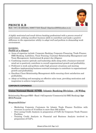 PRINCE K.B
Mob: +971 50 2653404, 0566777233 Email: kbprince2005@yahoo.co.in
A highly motivated and result driven banking professional with a proven record of
achievement, utilizing excellent business skills to contribute and make a positive
difference to the organization; ability to adapt well and perform in demanding work
environment.
BANKING
Profile at a Glance:
⇒ Areas of expertise include: Corporate Banking, Corporate Financing, Trade Finance
SME Banking, Liabilities, Team Training, Customer Relationship Management and
Team Management, Institutional & project due diligence
⇒ Combining creative aptitude and leadership skills along with a business-centered
mind-set to positively contribute to overall organizational growth and profitability.
⇒ Proficient to work and perform under high pressure situations and meeting
deadlines implementing business-centered strategies to contribute to organizational
growth and profitability.
⇒ Excellent Client Relationship Management skills ensuring client satisfaction and
profitability.
⇒ Adept at building and managing an effective sales team, providing motivation and
inspiration to achieve targeted goals.
CORPORATE EXPERIENCE
Union National Bank- (UNB)- Islamic Banking Division – Al Wifaq
Relationship Manager/SRO –Band -8 (Corporate/ Commercial & SME Banking) Apr
2015-Present
Responsibilities:
- Marketing Corporate Customers for Islamic Trade Finance Facilities with
revenues in access of 10 million to more than 500 million
- Over seeing Credit Analysts in preparation of CLPs for Corporate Trade Finance
Facilities.
- Training Credit Analysts in Financial and Business Analysis involved in
preparation of CLP's.
Résumé of Prince K.B / Page 1 of 4
 