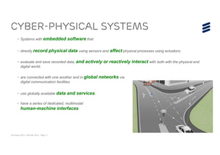 © Ericsson 2015 | ADCOM 2015 | Page 12
– Systems with embedded software that
– directly record physical data using sensors and affect physical processes using actuators;
– evaluate and save recorded data, and actively or reactively interact with both with the physical and
digital world;
– are connected with one another and in global networks via
digital communication facilities
– use globally available data and services;
– have a series of dedicated, multimodal
human-machine interfaces
Cyber-Physical Systems
 