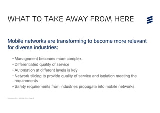 © Ericsson 2015 | ADCOM 2015 | Page 29
WHAT TO TAKE AWAY FROM HERE
Mobile networks are transforming to become more relevant
for diverse industries:
–Management becomes more complex
–Differentiated quality of service
–Automation at different levels is key
–Network slicing to provide quality of service and isolation meeting the
requirements
–Safety requirements from industries propagate into mobile networks
 
