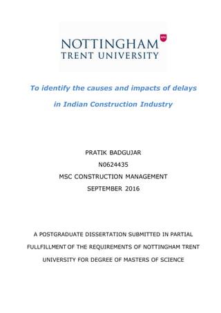 To identify the causes and impacts of delays
in Indian Construction Industry
PRATIK BADGUJAR
N0624435
MSC CONSTRUCTION MANAGEMENT
SEPTEMBER 2016
A POSTGRADUATE DISSERTATION SUBMITTED IN PARTIAL
FULLFILLMENT OF THE REQUIREMENTS OF NOTTINGHAM TRENT
UNIVERSITY FOR DEGREE OF MASTERS OF SCIENCE
 