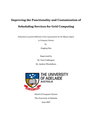 Improving the Functionality and Customization of 
Scheduling Services for Grid Computing
Submitted in partial fulfilment of the requirements for the Master degree
in Computer Science
by 
Jingjing Sun
Supervised by
Dr. Paul Coddington
Dr. Andrew Wendelborn
School of Computer Science
The University of Adelaide
June 2007
 