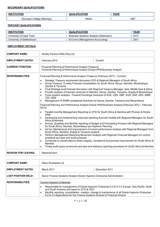 P a g e | 2
SECONDARY QUALIFICATIONS
TERTIARY QUALIFICATIONS
INSTITUTION QUALIFICATION YEAR
University of Cape Town Business Systems Analysis (Distinction) 2015
University of Stellenbosch B.Comm (Management Accounting) 2001
EMPLOYMENT DETAILS
COMPANY NAME: Worley Parsons RSA (Pty) Ltd
EMPLOYMENT DATES: February 2012 Current
CURRENT POSITION: Financial Planning & Performance Analyst (Treasury)
Financial Planning & Performance Analyst (Oracle HFM Business Analyst)
RESPONSIBILITIES: Financial Planning & Performance Analyst (Treasury) (February 2013 – Current)
 Strategic Treasury requirement discussion CFO & Regional Managers of South Africa
 Group Treasury 13 week Forecast consolidation for South Africa, Kenya, Namibia, Mozambique,
Zambia & Tanzania
 Final Strategic level forecast discussion with Regional Treasury Manager, Asia, Middle East & Africa
 Provide analysis of forecast variances to Namibia, Kenya, Zambia, Tanzania, Angola & Mozambique
 Forex position analysis, Forward Exchange Contracts of AUD, USD, GBP, EUR, ZAR, KES, ZMW,
TZS, MZN
 Management of SARB compliance directives for Kenya, Zambia, Tanzania and Mozambique
Financial Planning and Performance Analyst (Oracle HFM Business Analyst) (February 2012 – February
2013)
 Parallel monthly Management Reporting to CFO for South Africa & Namibia with Proman & Oracle
HFM
 Developing and Implementing improved reporting financial models with Regional Managers for South
Africa & Namibia
 Annual, Quarterly and Monthly reporting of Budget and Forecasting Process with Regional Managers
for South Africa, Namibia, Mozambique per Hyperion Planning
 Ad hoc Maintenance and Improvement of current performance analysis with Regional Managers from
South Africa, Namibia, Angola & Tanzania projects
 Perform Management Reporting Movement Analysis with Regional Financial Managers for control,
analytical and year-end audit purposes
 Contribute to overall balance sheet integrity, compliance and process improvement for South Africa &
Namibia
 Timely audit query turnaround and year-end statutory reporting processes for South Africa & Namibia
REASON FOR LEAVING: Retrenchment
COMPANY NAME: Hilton Worldwide Ltd
EMPLOYMENT DATES: March 2011 December 2011
LAST POSITION HELD: Senior Finance Systems Analyst (Oracle Hyperion Enterprise Administrator)
RESPONSIBILITIES: Current Hyperion Enterprise
 Responsible for management of Oracle Hyperion Enterprise 6.2 & 4.3 in Europe, Asia Pacific, North
and South America and report to CFO & CEO
 Monthly reporting, consolidation, creation, change & maintenance of all Oracle Hyperion Enterprise
6.2 & 4.3 Applications for the Finance Systems Director & Financial Director
INSTITUTION QUALIFICATION YEAR
Diocesan College (Bishops) Matric 1997
 
