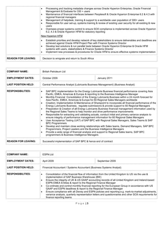 P a g e | 3
 Processing and tracking metadata changes across Oracle Hyperion Enterprise, Oracle Financial
Management & Essbase for 330 + users
 Maintenance of financial interfaces between Peoplesoft & Oracle Hyperion Enterprise 6.2 & 4.3 with
regional financial managers
 Management of helpdesk, training & support to a worldwide user population of 300+ users
 Responsible for user set-up, systems training & review of existing user security for all existing & new
users
 Oversees proper systems control to ensure SOX compliance is implemented across Oracle Hyperion
6.2, 4.3 & Oracle Hyperion HFM for statutory reporting
New Hyperion HFM
 Establish priorities and develop network of key stakeholders to ensure deliverables and deadlines are
achieved against Oracle HFM Project Plan with Finance Systems Director
 Develop test solutions & run parallel tests between Oracle Hyperion Enterprise & Oracle HFM
systems with users, stakeholders & Finance Systems Director
 Implement new processes & procedures for Oracle HFM to ensure effective systems implementation
REASON FOR LEAVING: Decision to emigrate and return to South Africa
COMPANY NAME: British Petroleum Ltd
EMPLOYMENT DATES: October 2009 January 2011
LAST POSITION HELD: Central Performance Analyst (Lubricants Business Management) (Business Analyst)
RESPONSIBILITIES:  SAP BPC implementation for the Energy Lubricants Business financial performance covering Asia
Pacific, EMEA, Americas & Europe & reporting to the Business Intelligence Manager
 Monthly Financial Consolidation of the Energy Lubricants Business within a 24 month forecast for
Asia Pacific, EMEA, Americas & Europe for 60 Regional Sales Managers worldwide
 Creation, Implementation & Maintenance of Sharepoint to incorporate all financial performance of the
Energy Lubricants Business, regulate submissions & provide support to 60 Regional Managers
 Preparation & Creation of all Energy Lubricants Business financial management information used by
the Regional Sales Teams to help monitor and drive performance improvements
 Responsible for extracting and validating actuals, conduct initial and primary variance analysis to
ensure integrity of performance management information for 60 Regional Sales Managers
 User Acceptance Testing (UAT) of SAP BPC with Regional Sales Managers, Sales Teams & SAP
BPC Programmers
 Develop and maintain close working relationships with Sales teams, Demand Managers, SAP BPC
Programmers, Project Leaders and the Business Intelligence Managers
 Provide a wide range of financial analysis and support to Regional Sales teams, SAP BPC
programmers & Business Intelligence Managers
REASON FOR LEAVING: Successful implementation of SAP BPC & hence end of contract
COMPANY NAME: ESPN Ltd
EMPLOYMENT DATES: April 2009 September 2009
LAST POSITION HELD: Financial Accountant / Systems Accountant (Business Systems Analyst)
RESPONSIBILITIES:  Consolidation of the financial flow of information from the United Kingdom to US via the use &
implementation of SAP Business Warehouse (BW)
 Ensure the integrity of UK & US GAAP accounting records of all United Kingdom and Ireland-based
ESPN EMEA Entities & report to the Regional Finance Manager
 Co-ordinate and control monthly financial reporting for the European Group in accordance with US
GAAP and ESPN deadlines & report to the Regional Finance Manager
 Ensure compliance with all Disney and ESPN policies and reporting e.g. mark-to-market adjustments,
variance analysis, quarterly representation letters and questionnaires and other SOX requirements for
finance reporting teams
 