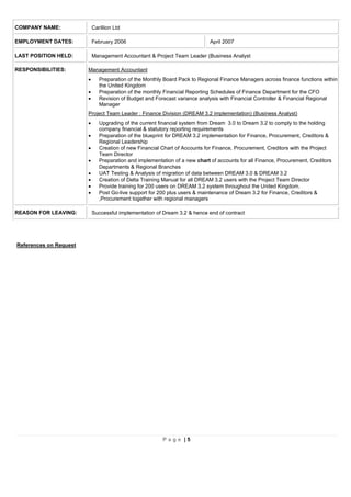 P a g e | 5
COMPANY NAME: Carillion Ltd
EMPLOYMENT DATES: February 2006 April 2007
LAST POSITION HELD: Management Accountant & Project Team Leader (Business Analyst
RESPONSIBILITIES: Management Accountant
 Preparation of the Monthly Board Pack to Regional Finance Managers across finance functions within
the United Kingdom
 Preparation of the monthly Financial Reporting Schedules of Finance Department for the CFO
 Revision of Budget and Forecast variance analysis with Financial Controller & Financial Regional
Manager
Project Team Leader : Finance Division (DREAM 3.2 implementation) (Business Analyst)
 Upgrading of the current financial system from Dream 3.0 to Dream 3.2 to comply to the holding
company financial & statutory reporting requirements
 Preparation of the blueprint for DREAM 3.2 implementation for Finance, Procurement, Creditors &
Regional Leadership
 Creation of new Financial Chart of Accounts for Finance, Procurement, Creditors with the Project
Team Director
 Preparation and implementation of a new chart of accounts for all Finance, Procurement, Creditors
Departments & Regional Branches
 UAT Testing & Analysis of migration of data between DREAM 3.0 & DREAM 3.2
 Creation of Delta Training Manual for all DREAM 3.2 users with the Project Team Director
 Provide training for 200 users on DREAM 3.2 system throughout the United Kingdom.
 Post Go-live support for 200 plus users & maintenance of Dream 3.2 for Finance, Creditors &
,Procurement together with regional managers
REASON FOR LEAVING: Successful implementation of Dream 3.2 & hence end of contract
References on Request
 