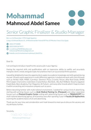 Mohammad
Mahmoud Abdel Samee
Born on 3rd November 1978, Single Egyptian.
Living in 8 Ahmad Okasha St., of Mohammad Ben Hamad Al-Than, El-Mesaha, Faisal, Giza, Egypt.
Dear Sir,
I am writing to introduce myself to the vacancy job in your Agency.
Having the required skills and qualifications with an impressive ability to swiftly and accurately
interpret client’s needs and goals leads me to believe that I can successfully fill this position.
I would be delighted to have the opportunity to apply my academic knowledge and skills gained during
my over 10 years work experience in multi-difference agencies; I studied and work with a lot of brands
such as Henkel, VISA, MARS, Carrefour, Domino’s Pizza, Crunchy, Nissan, Ahly Real Estate, BMW,
Mini Cooper, City Centre, Cook Door, Crystal Asfour, Alex Bank, Abu Auf, HDBank, Novarts, Egyptian
Foods Bank, Bees Academy, Flair Magazine, Al-Futtaim and many other brands which I hope to share
it within an exciting and innovative company such as yours.
Before becoming familiar with multi-national environment, I worked for various kind of advertising,
starting with printing houses such as Arab Medical Packing Co. (Flexipack) and colour separation
houses such as Photonil Graphic Center ending with advertising houses such as TBWAEGYPT the
multi-national advertising agency, all of previous was after spending 5 year in Faculty Of Applied Arts
Learning the academic basics of art and advertising.
Thank you for your time and consideration and I look forward to meet you to discuss the vacancy and
my attributes further.
Sincerely,
Mohammad Mahmoud
SeniorGraphicFinalizer&StudioManager
(202) 37754808
(202) 0100 5874977
m_mahmoud782003@yahoo.com
mohammad78mahmoud@gmail.com
linkedin.com/in/mohammad-mahmoud-2664331a
 