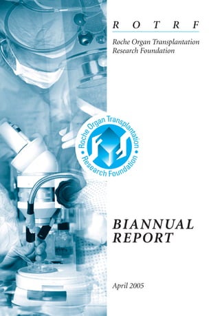 R O T R F
Roche Organ Transplantation
Research Foundation
BIANNUAL
REPORT
April 2005
To apply, please visit our website,
http://www.rotrf.org
Questions? Please contact us.
E-mail: admin@rotrf.org
Tel.: +41 41 377 53 35
Fax: +41 41 377 53 34
Mail: ROTRF, Postfach 222
6045 Meggen, Switzerland
ROTRF_BR_04.2005
RZ_ROTRF_Bian_Cover.qxp 23.9.2005 11:41 Uhr Seite 1
 
