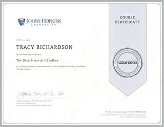 EDUCA
T
ION FOR EVE
R
YONE
CO
U
R
S
E
C E R T I F
I
C
A
TE
COURSE
CERTIFICATE
APRIL 14, 2016
TRACY RICHARDSON
The Data Scientist’s Toolbox
an online non-credit course authorized by Johns Hopkins University and offered
through Coursera
has successfully completed
Jeff Leek, PhD; Roger Peng, PhD; Brian Caffo, PhD
Department of Biostatistics
Johns Hopkins Bloomberg School of Public Health
Verify at coursera.org/verify/2BLHSP92E4G9
Coursera has confirmed the identity of this individual and
their participation in the course.
 