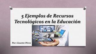 5 Ejemplos de Recursos
Tecnológicos en la Educación
Por: Lissette Pérez
 