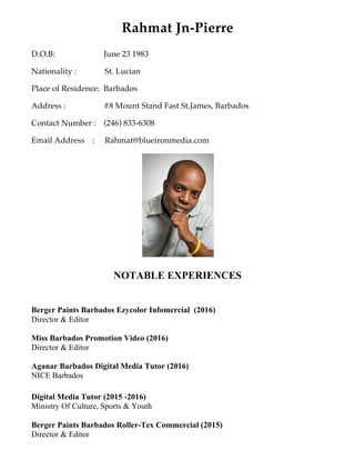 Rahmat Jn-Pierre
D.O.B: June 23 1983
Nationality : St. Lucian
Place of Residence: Barbados
Address : #8 Mount Stand Fast St.James, Barbados
Contact Number : (246) 833-6308
Email Address : Rahmat@blueironmedia.com
NOTABLE EXPERIENCES
Berger Paints Barbados Ezycolor Infomercial (2016)
Director & Editor
Miss Barbados Promotion Video (2016)
Director & Editor
Aganar Barbados Digital Media Tutor (2016)
NICE Barbados
Digital Media Tutor (2015 -2016)
Ministry Of Culture, Sports & Youth
Berger Paints Barbados Roller-Tex Commercial (2015)
Director & Editor
 