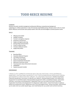 TODD REECE RESUME
SUMMARY
Solutions-focused, versatile management professional offering a comprehensive background
supporting U.S. military operations in roles of increasing responsibility during a 20-year career in the U.S. Coast
Guard. Effective communicator who quickly masters new roles and technologies to achieve positive results.
SKILLS
 Effective team leader
 HAZMAT handling
 Trained in emergency response
 Equipment maintenance
 Supply and logistics planning
 Strong verbal communication
 Firearms safety training
 Trained in defensive tactics
 Supply Petty officer
TRAINING
 Boarding Officer
 Hazardous Material Preparer
 Unit Safety Coordinator
 Officer of the Day (OOD)
 Search Coordination & Execution
 Machinery Technician school
 Train the trainer (law enforcement instructor)
 HAZWOPER
 Engineering watch stander
EXPIERIENCE
I will be C.L.E.E.T certified for armed security in the very near future. I have submitted my
application, and have been assured by C.L.E.E.T that my extensive law enforcement training
and experience will be more than sufficient. As a Machinery Technician I Tested machinery,
Cleaned equipment and parts to identify any defects. Disassembled broken and defective
equipment to facilitate repair. Reassembled equipment after completed repairs. lubricated
vehicles, machinery and equipment. Operated tools such as hoists and saws. Routinely
inspected machinery and equipment to diagnose malfunctions. Used hand tools to replace
defective equipment parts. Replaced worn and damaged hoses, wiring and belts. Maintained
up-to-date and accurate repair logs, and maintained an accurate tool control inventory.
 