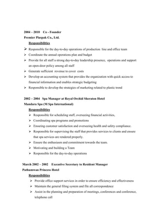 2004 – 2010 Co - Founder
Premier Plaspak Co., Ltd.
Responsibilities
 Responsible for the day-to-day operations of production line and office team
 Coordinate the annual operations plan and budget
 Provide for all staff a strong day-to-day leadership presence, operations and support
an open-door policy among all staff
 Generate sufficient revenue to cover costs
 Develop an accounting system that provides the organization with quick access to
financial information and enables strategic budgeting
 Responsible to develop the strategies of marketing related to plastic trend
2002 – 2004 Spa Manager at Royal Orchid Sheraton Hotel
Mandara Spa (M Spa International)
Responsibilities
 Responsible for scheduling staff, overseeing financial activities,
 Coordinating spa programs and promotions
 Ensuring customer satisfaction and overseeing health and safety compliance.
 Responsible for supervising the staff that provides services to clients and ensure
that spa services are rendered properly.
 Ensure the enthusiasm and commitment towards the team.
 Motivating and building a Team
 Responsible for the day-to-day operations
March 2002 – 2002 Executive Secretary to Resident Manager
Pathumwan Princess Hotel
Responsibilities
 Provide office support services in order to ensure efficiency and effectiveness
 Maintain the general filing system and file all correspondence
 Assist in the planning and preparation of meetings, conferences and conference,
telephone call
 