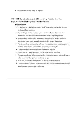 Perform other related duties as required
2000 – 2002 Executive Secretary to CFO and Group Financial Controller
Royal Garden Hotel Management (The Minor Group)
Responsibilities
 Performs a variety of administrative or executive support tasks that are highly
confidential and sensitive.
 Researches, compiles, assimilate, and prepare confidential and sensitive
documents, and brief the administrator or executive regarding content.
 Reads and screens incoming correspondence and reports; makes preliminary
assessment of the importance of materials and organizes documents
 Receives and screens incoming calls and visitors, determines which are priority
matters, and alerts the administrator or executive accordingly.
 Composes letters and memoranda in response to inquiries.
 Produces a variety of documents, charts, and graphs in final form.
 Prepares agenda and collects materials for meetings, speeches, and conferences,
takes minutes and keeps records of proceedings.
 Plans and coordinates arrangements for professional conferences.
 Coordinates and facilitates the administrator’s or executive's calendar to arrange
appointments, meetings, and conference
 