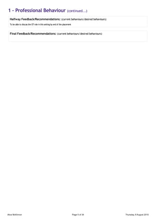 1 - Professional Behaviour (continued...)
Halfway Feedback/Recommendations: (current behaviours/desired behaviours)
To be able to discuss the OTrole inthis setting by end of the placement
Final Feedback/Recommendations: (current behaviours/desired behaviours)
Alice McKinnon Page 5 of 34 Thursday, 6 August 2015
 